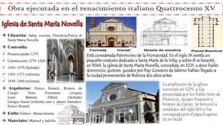  Ubicación: Italia, toscana, Florencia,Piazza di
Santa Maria Novella
 Contruida:
 Primera piedra 1279
 Construcción 1279–1420
 1456–1470 (fachada)
 1565–1571 (reforma)
 1858–1860 (reforma)
 Arquitectos: Enrico Romoli, Ristoro da
Campi, Sisto Fiorentino (origen)
Leon Battista Alberti (fachada)
Giorgio Vasari (reforma coro y altares laterales)
Enrico Romoli
 Estilo: Gótico - Renacimiento
 Materiales: Mármol y ladrillo
La ampliación de la iglesia
comenzó en 1279, y fue
proyectada por los frailes Sisto de
Florencia, Jacopo Pasavanti y
Ristoro de Campi. Se terminó a
mediados del siglo XIII y fue
consagrada por el papa Eugenio
IV en 1420.
Obra ejecutada en el renacimiento italiano Quattrocento XV
Iglesia de Santa María Novella
Está considerada Patrimonio de la Humanidad. En el siglo IX existía un
pequeño oratorio dedicado a Santa María de la Viña, y sobre él se levantó,
en 1049, la iglesia de Santa María Novella, concedida, en 1221, a doce frailes
dominicos, quienes, guiados por fray Giovanni da Salerno habían llegado a
la ciudad provenientes de Bolonia dos años antes.
 