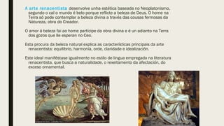 A arte renacentista desenvolve unha estética baseada no Neoplatonismo,
segundo o cal o mundo é belo porque reflicte a beleza de Deus. O home na
Terra só pode contemplar a beleza divina a través das cousas fermosas da
Natureza, obra do Creador.
O amor á beleza fai ao home partícipe da obra divina e é un adianto na Terra
dos gozos que lle esperan no Ceo.
Esta procura da beleza natural explica as características principais da arte
renacentista: equilibrio, harmonía, orde, claridade e idealización.
Este ideal maniféstase igualmente no estilo de lingua empregado na literatura
renacentista, que busca a naturalidade, o rexeitamento da afectación, do
exceso ornamental.
 