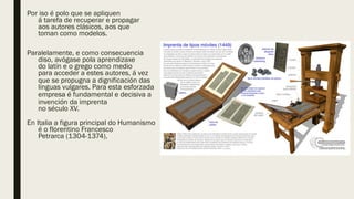Por iso é polo que se apliquen
á tarefa de recuperar e propagar
aos autores clásicos, aos que
toman como modelos.
Paralelamente, e como consecuencia
diso, avógase pola aprendizaxe
do latín e o grego como medio
para acceder a estes autores, á vez
que se propugna a dignificación das
linguas vulgares. Para esta esforzada
empresa é fundamental e decisiva a
invención da imprenta
no século XV.
En Italia a figura principal do Humanismo
é o florentino Francesco
Petrarca (1304-1374),
 