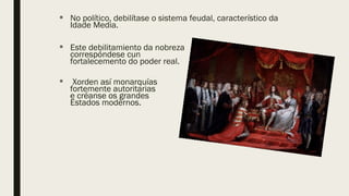  No político, debilítase o sistema feudal, característico da
Idade Media.
 Este debilitamiento da nobreza
correspóndese cun
fortalecemento do poder real.
 Xorden así monarquías
fortemente autoritarias
e créanse os grandes
Estados modernos.
 
