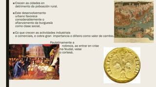 ■Crecen as cidades en
detrimento da poboación rural.
■Este desenvolvemento
urbano favorece
considerablemente o
afianzamento da burguesía
como clase social,
■Co que crecen as actividades industriais
e comerciais, e cobra gran importancia o diñeiro como valor de cambio.
Paulatinamente a
nobreza, ao entrar en crise
o sistema feudal, vaise
facendo cortesá.
 