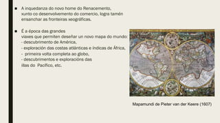 ■ A inquedanza do novo home do Renacemento,
xunto co desenvolvemento do comercio, logra tamén
ensanchar as fronteiras xeográficas.
■ É a época das grandes
viaxes que permiten deseñar un novo mapa do mundo:
- descubrimento de América,
- exploración das costas atlánticas e índicas de África,
- primeira volta completa ao globo,
- descubrimentos e exploracións das
illas do Pacífico, etc.
Mapamundi de Pieter van der Keere (1607)
 