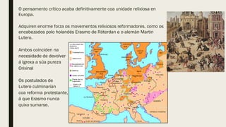 O pensamento crítico acaba definitivamente coa unidade relixiosa en
Europa.
Adquiren enorme forza os movementos relixiosos reformadores, como os
encabezados polo holandés Erasmo de Róterdan e o alemán Martin
Lutero.
Ambos coinciden na
necesidade de devolver
á Igrexa a súa pureza
Orixinal
Os postulados de
Lutero culminarían
coa reforma protestante,
á que Erasmo nunca
quixo sumarse.
 