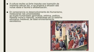 ■ A cultura recibe un forte impulso coa invención da
imprenta (século XV), a cal propicia a difusión das
novas ideas e facilita a alfabetización.
■ En consonancia co desenvolvemento do Humanismo,
instáuranse nas universidades
os studia humanitatis (gramática, retórica, poética,
filosofía moral e historia), acabándose así co sistema
educativo medieval, de base eminentemente
escolástica.
 