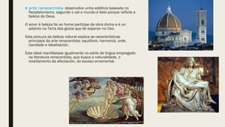 A arte renacentista desenvolve unha estética baseada no
Neoplatonismo, segundo o cal o mundo é belo porque reflicte a
beleza de Deus.
O amor á beleza fai ao home partícipe da obra divina e é un
adianto na Terra dos gozos que lle esperan no Ceo.
Esta procura da beleza natural explica as características
principais da arte renacentista: equilibrio, harmonía, orde,
claridade e idealización.
Este ideal maniféstase igualmente no estilo de lingua empregado
na literatura renacentista, que busca a naturalidade, o
rexeitamento da afectación, do exceso ornamental.
 
