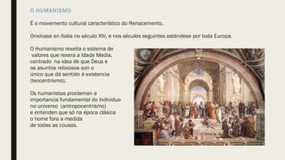O HUMANISMO
É o movemento cultural característico do Renacemento.
Orixínase en Italia no século XIV, e nos séculos seguintes esténdese por toda Europa.
O Humanismo rexeita o sistema de
valores que rexera a Idade Media,
centrado na idea de que Deus e
os asuntos relixiosos son o
único que dá sentido á existencia
(teocentrismo).
Os humanistas proclaman a
importancia fundamental do Individuo
no universo (antropocentrismo)
e entenden que só na época clásica
o home fora a medida
de todas as cousas.
 