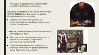 Nos século XVI predomina o Renacemento,
e no XVII o Clasicismo ou o Barroco.
Nos países protestantes e en Francia desenvólvese
no XVII o Clasicismo, que mantén o ideal de
equilibrio expresivo renacentista.
■ Engádenselle intencións docentes e o
seguimento das normas clásicas ditadas pola
Poética de Aristóteles.
O Barroco desenvólvese en países mediterráneos
como España e Italia.
■ As formas artísticas chegan qa unha sorte de
desmesura que rompe co equilibrio e
serenidade do Renacemento
■ Caracterízase pola busca do efectismo e a
expresión rebuscada. No pensamento tende
cara o pesimismo e desengano.
 