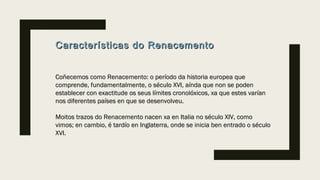 Características do RenacementoCaracterísticas do Renacemento
Coñecemos como Renacemento: o período da historia europea queCoñecemos como Renacemento: o período da historia europea que
comprende, fundamentalmente, o século XVI, aínda que non se podencomprende, fundamentalmente, o século XVI, aínda que non se poden
establecer con exactitude os seus límites cronolóxicos, xa que estes varíanestablecer con exactitude os seus límites cronolóxicos, xa que estes varían
nos diferentes países en que se desenvolveu.nos diferentes países en que se desenvolveu.
Moitos trazos do Renacemento nacen xa en Italia no século XIV, comoMoitos trazos do Renacemento nacen xa en Italia no século XIV, como
vimos; en cambio, é tardío en Inglaterra, onde se inicia ben entrado o séculovimos; en cambio, é tardío en Inglaterra, onde se inicia ben entrado o século
XVI.XVI.
 