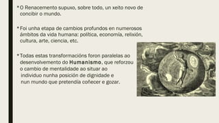O Renacemento supuxo, sobre todo, un xeito novo de
concibir o mundo.
Foi unha etapa de cambios profundos en numerosos
ámbitos da vida humana: política, economía, relixión,
cultura, arte, ciencia, etc.
Todas estas transformacións foron paralelas ao
desenvolvemento do Humanismo, que reforzou
o cambio de mentalidade ao situar ao
individuo nunha posición de dignidade e
nun mundo que pretendía coñecer e gozar.
 