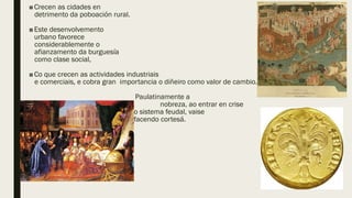 ■Crecen as cidades en
detrimento da poboación rural.
■Este desenvolvemento
urbano favorece
considerablemente o
afianzamento da burguesía
como clase social,
■Co que crecen as actividades industriais
e comerciais, e cobra gran importancia o diñeiro como valor de cambio.
Paulatinamente a
nobreza, ao entrar en crise
o sistema feudal, vaise
facendo cortesá.
 