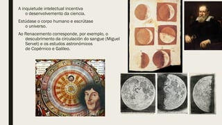 A inquietude intelectual incentiva
o desenvolvemento da ciencia.
Estúdase o corpo humano e escrútase
o universo.
Ao Renacemento corresponde, por exemplo, o
descubrimento da circulación do sangue (Miguel
Servet) e os estudos astronómicos
de Copérnico e Galileo.
 