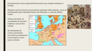 O pensamento crítico acaba definitivamente coa unidade relixiosa en
Europa.
Adquiren enorme forza os movementos relixiosos reformadores, como os
encabezados polo holandés Erasmo de Róterdan e o alemán Martin
Lutero.
Ambos coinciden na
necesidade de devolver
á Igrexa a súa pureza
orixinal
Os postulados de
Lutero culminarían
coa reforma protestante,
á que Erasmo nunca
quixo sumarse.
 