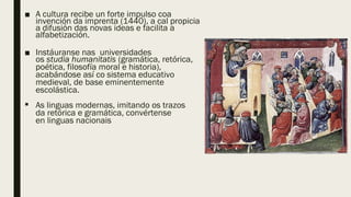 ■ A cultura recibe un forte impulso coa
invención da imprenta (1440), a cal propicia
a difusión das novas ideas e facilita a
alfabetización.
■ Instáuranse nas universidades
os studia humanitatis (gramática, retórica,
poética, filosofía moral e historia),
acabándose así co sistema educativo
medieval, de base eminentemente
escolástica.
 As linguas modernas, imitando os trazos
da retórica e gramática, convértense
en linguas nacionais
 