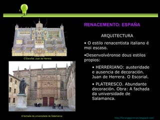 ARQUITECTURA O estilo renacentista italiano é moi escaso. Desenvolvéronse dous estilos propios:  HERRERIANO: austeridade e ausencia de decoración. Juan de Herrera. O Escorial. PLATERESCO. Abundante decoración. Obra: A fachada da universidade de Salamanca. http://forumgigurrorum.blogspot.com/   A fachada da universidade de Salamanca RENACEMENTO: ESPAÑA O Escorial. Juan de Herrera 