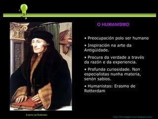 Preocupación polo ser humano Inspiración na arte da Antigüidade. Procura da verdade a través da razón e da experiencia. Profunda curiosidade. Non especialistas nunha materia, senón sabios. Humanistas: Erasmo de Rotterdam http://forumgigurrorum.blogspot.com/   Erasmo de Rotterdam O HUMANISMO 
