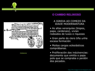 A IGREXA AO COMEZO DA IDADE MODERNANTURA As altas xerarquías (bispos, papa, cardenais), vivían rodeados de luxos e riquezas Gran parte do clero tiña unha escasa formación Moitos cargos eclesiásticos comprábanse. Proliferación das indulxencias: documento que emitía o papa polo que se compraba o perdón dos pecados. http://forumgigurrorum.blogspot.com/   Indulxencia O CAMBIO RELIXIOSO 