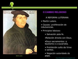 A REFORMA LUTERANA Martín Lutero.  Causas: proliferación de indulxencias. Principios básicos: Salvación pola fe. Relación directa con Deus. Dous sacramentos: o bautismo e a eucaristía. Prohibición culto da Virxe e santos. Negación autoridade do papa. http://forumgigurrorum.blogspot.com/   Martín Lutero O CAMBIO RELIXIOSO 