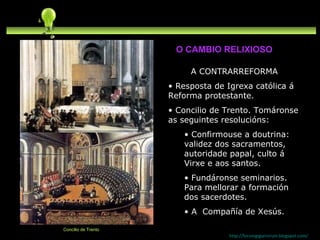 A CONTRARREFORMA Resposta de Igrexa católica á Reforma protestante. Concilio de Trento. Tomáronse as seguintes resolucións: Confirmouse a doutrina: validez dos sacramentos, autoridade papal, culto á Virxe e aos santos. Fundáronse seminarios. Para mellorar a formación dos sacerdotes. A  Compañía de Xesús.  http://forumgigurrorum.blogspot.com/   Concilio de Trento O CAMBIO RELIXIOSO 