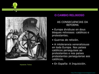 AS CONSECUENCIAS DA REFORMA Europa dividiuse en dous bloques relixiosos: católicos e protestantes. Guerras de relixión. A intoleranxia xeneralizouse en toda Europa. Nos países católicos perseguíase ao protestantes e nos países protestantes perseguíanse aos católicos. En España: A Inquisición. http://forumgigurrorum.blogspot.com/   Inquisición. Tortura. O CAMBIO RELIXIOSO 