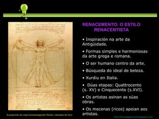 Inspiración na arte da Antigüidade. Formas simples e harmoniosas da arte grega e romana. O ser humano centro da arte. Búsqueda do ideal de beleza. Xurdiu en Italia.  Dúas etapas: Quattrocento (s. XV) e Cinquecento (s.XVI). Os artistas asinan as súas obras. Os mecenas (ricos) apoian aos artistas. http://forumgigurrorum.blogspot.com/   A proporción do corpo humanosegundo Vitrubio. Leonardo da Vinci RENACEMENTO: O ESTILO RENACENTISTA 