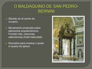    Situado en el centro do
    cruceiro.

   Movemento producido polos
    elementos arquitectónicos.
    Frontón roto, columnas
    salomónicas (fuste helicoidal).

   Dourados para mostrar o poder
    e rqueza da igrexa.
 