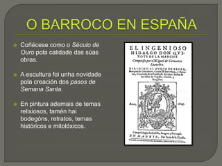    Coñécese como o Século de
    Ouro pola calidade das súas
    obras.

   A escultura foi unha novidade
    pola creación dos pasos de
    Semana Santa.

   En pintura ademais de temas
    relixiosos, tamén hai
    bodegóns, retratos, temas
    históricos e mitolóxicos.
 
