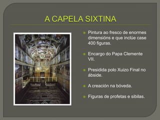    Pintura ao fresco de enormes
    dimensións e que inclúe case
    400 figuras.

   Encargo do Papa Clemente
    VII.

   Presidida polo Xuizo Final no
    ábside.

   A creación na bóveda.

   Figuras de profetas e sibilas.
 
