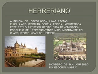 AUSENCIA DE DECORACIÓN, LIÑAS RECTAS
É UNHA ARQUITECTURA SOBRIA, ESPIDA, XEOMÉTRICA.
ESTE ESTILO ARTISTICO RECIBE ESTA DENOMINACIÓN
PORQUE O SEU REPRESENTANTE MÁIS IMPORTANTE FOI
O ARQUITECTO XOÁN DE HERRERA.




                         MOSTEIRO DE SAN LOURENZO
                         DO ESCORIAL-MADRID
 
