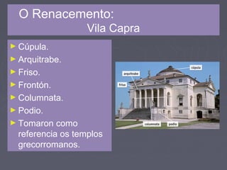 O Renacemento:
Vila Capra
► Cúpula.
► Arquitrabe.
► Friso.
► Frontón.
► Columnata.
► Podio.
► Tomaron como
referencia os templos
grecorromanos.
 