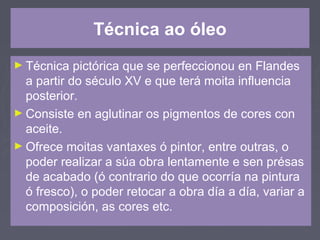 Técnica ao óleo
► Técnica pictórica que se perfeccionou en Flandes
a partir do século XV e que terá moita influencia
posterior.
► Consiste en aglutinar os pigmentos de cores con
aceite.
► Ofrece moitas vantaxes ó pintor, entre outras, o
poder realizar a súa obra lentamente e sen présas
de acabado (ó contrario do que ocorría na pintura
ó fresco), o poder retocar a obra día a día, variar a
composición, as cores etc.
 