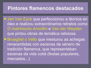 Pintores flamencos destacados
►Jan Van Eyck que perfeccionou a técnica en
óleo e realizou extraordinarios retratos como
O matrimonio Arnolfini e Van der Weyden
que pintou obras de temática relixiosa.
►Brueghel o Vello que mesturou as achegas
renacentistas con escenas de xénero de
tradición flamenca, que representaban
escenas da vida cotiá (festas populares,
mercados...)
 