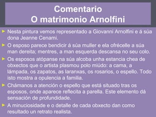 Comentario
O matrimonio Arnolfini
► Nesta pintura vemos representado a Giovanni Arnolfini e á súa
dona Jeanne Cenami.
► O esposo parece bendicir á súa muller e ela ofrécelle a súa
man dereita; mentres, a man esquerda descansa no seu colo.
► Os esposos atópanse na súa alcoba unha estancia chea de
obxectos que o artista plasmou polo miúdo: a cama, a
lámpada, os zapatos, as laranxas, os rosarios, o espello. Todo
isto mostra a opulencia a familia.
► Chámanos a atención o espello que está situado tras os
esposos, onde aparece reflecita a parella. Este elemento dá
sensación de profundidade.
► A minuciosidade e o detalle de cada obxecto dan como
resultado un retrato realista.
 
