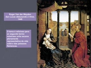 Roger Van der Weyden
San Lucas debuxando á Virxe.
1440
O tema é relixioso pero
en segundo termo
móstrase unha escena
plenamente
representativa da vida
cotiá e das paisaxes
flamencas.
 