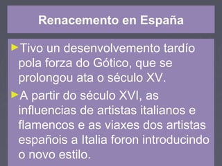 Renacemento en España
►Tivo un desenvolvemento tardío
pola forza do Gótico, que se
prolongou ata o século XV.
►A partir do século XVI, as
influencias de artistas italianos e
flamencos e as viaxes dos artistas
españois a Italia foron introducindo
o novo estilo.
 