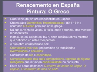 Renacemento en España
Pintura: O Greco
► Gran xenio da pintura renacentista en España.
► Chamábase Doménikos Theotokópoulos (1541-1614)
chamado O Greco pola súa orixe grega.
► Na súa xuventude viaxou a Italia, onde aprendeu dos mestres
renacentistas.
► Instalouse en Toledo en 1577, onde realizou obras mestras
que definiron un estilo moi persoal.
► A súa obra caracterízase por:
1. Cromatismo moi vivo: predominan as tonalidades
avermelladas e azuladas.
2. Contrastes de luz e oscuridade.
3. Complexidadade das súas composicións, repretas de figuras
alongadas que infunden espiritualidade no conxunto.
► Entre as obras destacan: O enterro do señor de Orgaz, O
espolio, O cabaleiro da man no peito.
 