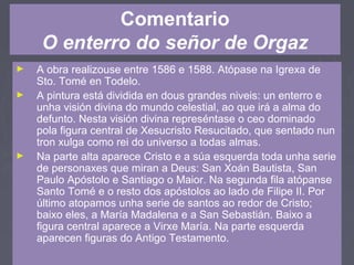 Comentario
O enterro do señor de Orgaz
► A obra realizouse entre 1586 e 1588. Atópase na Igrexa de
Sto. Tomé en Todelo.
► A pintura está dividida en dous grandes niveis: un enterro e
unha visión divina do mundo celestial, ao que irá a alma do
defunto. Nesta visión divina represéntase o ceo dominado
pola figura central de Xesucristo Resucitado, que sentado nun
tron xulga como rei do universo a todas almas.
► Na parte alta aparece Cristo e a súa esquerda toda unha serie
de personaxes que miran a Deus: San Xoán Bautista, San
Paulo Apóstolo e Santiago o Maior. Na segunda fila atópanse
Santo Tomé e o resto dos apóstolos ao lado de Filipe II. Por
último atopamos unha serie de santos ao redor de Cristo;
baixo eles, a María Madalena e a San Sebastián. Baixo a
figura central aparece a Virxe María. Na parte esquerda
aparecen figuras do Antigo Testamento.
 