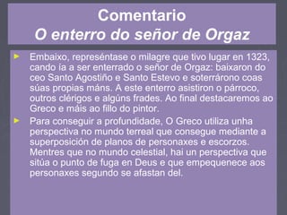 Comentario
O enterro do señor de Orgaz
► Embaixo, represéntase o milagre que tivo lugar en 1323,
cando ía a ser enterrado o señor de Orgaz: baixaron do
ceo Santo Agostiño e Santo Estevo e soterrárono coas
súas propias máns. A este enterro asistiron o párroco,
outros clérigos e algúns frades. Ao final destacaremos ao
Greco e máis ao fillo do pintor.
► Para conseguir a profundidade, O Greco utiliza unha
perspectiva no mundo terreal que consegue mediante a
superposición de planos de personaxes e escorzos.
Mentres que no mundo celestial, hai un perspectiva que
sitúa o punto de fuga en Deus e que empequenece aos
personaxes segundo se afastan del.
 