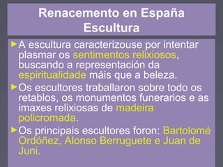 Renacemento en España
Escultura
►A escultura caracterizouse por intentar
plasmar os sentimentos relixiosos,
buscando a representación da
espiritualidade máis que a beleza.
►Os escultores traballaron sobre todo os
retablos, os monumentos funerarios e as
imaxes relixiosas de madeira
policromada.
►Os principais escultores foron: Bartolomé
Ordóñez, Alonso Berruguete e Juan de
Juni.
 
