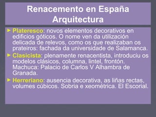 Renacemento en España
Arquitectura
► Plateresco: novos elementos decorativos en
edificios góticos. O nome ven da utilización
delicada de relevos, como os que realizaban os
prateiros: fachada da universidade de Salamanca.
► Clasicista: plenamente renacentista, introduciu os
modelos clásicos, columna, lintel, frontón.
Machuca: Palacio de Carlos V Alhambra de
Granada.
► Herreriano: ausencia decorativa, as liñas rectas,
volumes cúbicos. Sobria e xeométrica. El Escorial.
 
