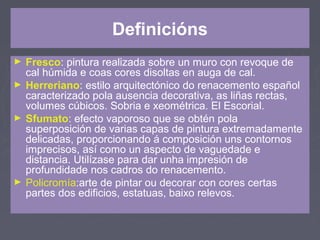 Definicións
► Fresco: pintura realizada sobre un muro con revoque de
cal húmida e coas cores disoltas en auga de cal.
► Herreriano: estilo arquitectónico do renacemento español
caracterizado pola ausencia decorativa, as liñas rectas,
volumes cúbicos. Sobria e xeométrica. El Escorial.
► Sfumato: efecto vaporoso que se obtén pola
superposición de varias capas de pintura extremadamente
delicadas, proporcionando á composición uns contornos
imprecisos, así como un aspecto de vaguedade e
distancia. Utilízase para dar unha impresión de
profundidade nos cadros do renacemento.
► Policromía:arte de pintar ou decorar con cores certas
partes dos edificios, estatuas, baixo relevos.
 