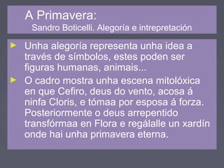 A Primavera:
Sandro Boticelli. Alegoría e intrepretación
► Unha alegoría representa unha idea a
través de símbolos, estes poden ser
figuras humanas, animais...
► O cadro mostra unha escena mitolóxica
en que Cefiro, deus do vento, acosa á
ninfa Cloris, e tómaa por esposa á forza.
Posteriormente o deus arrepentido
transfórmaa en Flora e regálalle un xardín
onde hai unha primavera eterna.
 