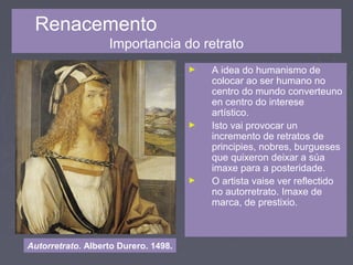 Renacemento
Importancia do retrato
► A idea do humanismo de
colocar ao ser humano no
centro do mundo converteuno
en centro do interese
artístico.
► Isto vai provocar un
incremento de retratos de
principies, nobres, burgueses
que quixeron deixar a súa
imaxe para a posteridade.
► O artista vaise ver reflectido
no autorretrato. Imaxe de
marca, de prestixio.
Autorretrato. Alberto Durero. 1498.
 