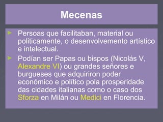 Mecenas
► Persoas que facilitaban, material ou
politicamente, o desenvolvemento artístico
e intelectual.
► Podían ser Papas ou bispos (Nicolás V,
Alexandre VI) ou grandes señores e
burgueses que adquiriron poder
económico e político pola prosperidade
das cidades italianas como o caso dos
Sforza en Milán ou Medici en Florencia.
 