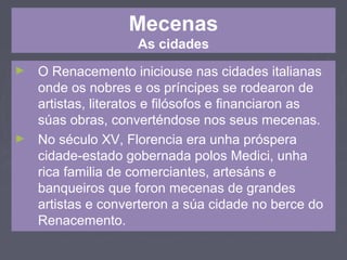 Mecenas
As cidades
► O Renacemento iniciouse nas cidades italianas
onde os nobres e os príncipes se rodearon de
artistas, literatos e filósofos e financiaron as
súas obras, converténdose nos seus mecenas.
► No século XV, Florencia era unha próspera
cidade-estado gobernada polos Medici, unha
rica familia de comerciantes, artesáns e
banqueiros que foron mecenas de grandes
artistas e converteron a súa cidade no berce do
Renacemento.
 