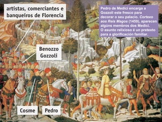 Pedro de Medici encarga a
Gozzoli este fresco para
decorar o seu palacio. Cortexo
aos Reis Magos (1459), aparecen
algúns membros dos Medici.
O asunto relixioso é un pretexto
para a glorificación familiar.
 
