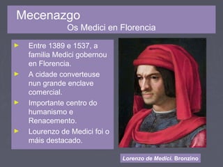 Mecenazgo
Os Medici en Florencia
► Entre 1389 e 1537, a
familia Medici gobernou
en Florencia.
► A cidade converteuse
nun grande enclave
comercial.
► Importante centro do
humanismo e
Renacemento.
► Lourenzo de Medici foi o
máis destacado.
Lorenzo de Medici. Bronzino
 