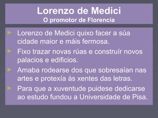 Lorenzo de Medici
O promotor de Florencia
► Lorenzo de Medici quixo facer a súa
cidade maior e máis fermosa.
► Fixo trazar novas rúas e construír novos
palacios e edificios.
► Amaba rodearse dos que sobresaían nas
artes e protexía ás xentes das letras.
► Para que a xuventude puidese dedicarse
ao estudo fundou a Universidade de Pisa.
 