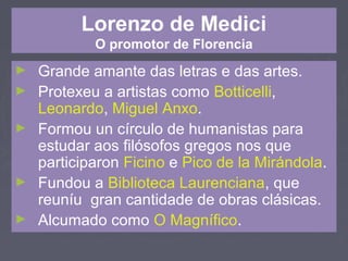 Lorenzo de Medici
O promotor de Florencia
► Grande amante das letras e das artes.
► Protexeu a artistas como Botticelli,
Leonardo, Miguel Anxo.
► Formou un círculo de humanistas para
estudar aos filósofos gregos nos que
participaron Ficino e Pico de la Mirándola.
► Fundou a Biblioteca Laurenciana, que
reuníu gran cantidade de obras clásicas.
► Alcumado como O Magnífico.
 
