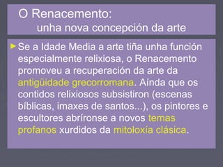 O Renacemento:
unha nova concepción da arte
►Se a Idade Media a arte tiña unha función
especialmente relixiosa, o Renacemento
promoveu a recuperación da arte da
antigüidade grecorromana. Aínda que os
contidos relixiosos subsistiron (escenas
bíblicas, imaxes de santos...), os pintores e
escultores abríronse a novos temas
profanos xurdidos da mitoloxía clásica.
 