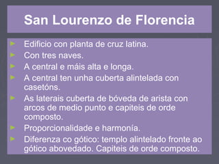 San Lourenzo de Florencia
► Edificio con planta de cruz latina.
► Con tres naves.
► A central e máis alta e longa.
► A central ten unha cuberta alintelada con
casetóns.
► As laterais cuberta de bóveda de arista con
arcos de medio punto e capiteis de orde
composto.
► Proporcionalidade e harmonía.
► Diferenza co gótico: templo alintelado fronte ao
gótico abovedado. Capiteis de orde composto.
 